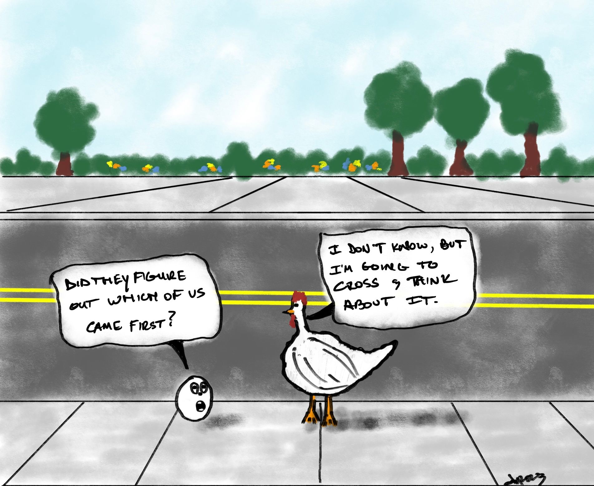 Conversation between a chicken and an egg on a sidewalk on the side of the road. Across the street there is another sidewalk, some flowers, and trees. The egg asks the chicken, 'Did they figure out which of us came first?' The chicken responds, 'I don't know but I'm going to cross and think about it.'